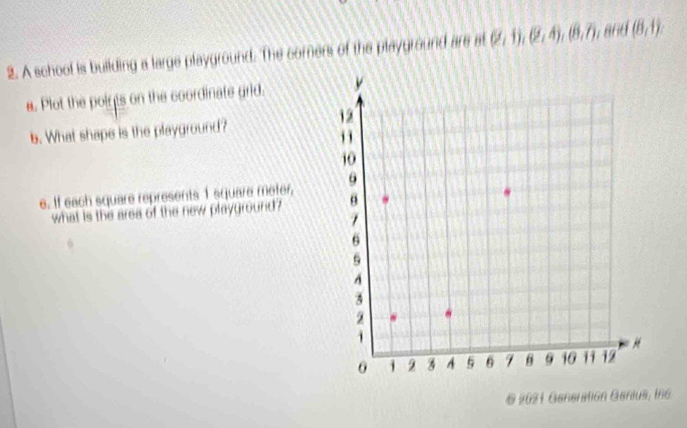 A school is building a large playground. The comers of the playground are at (2,1), (2,4), (8,7), and (8,1)
a. Plot the points on the coordinate grid. 
b. What shape is the playground? 
e. If each square represents 1 square meter, 
what is the area of the new playground? 
§ 2021 Generation Genius, the