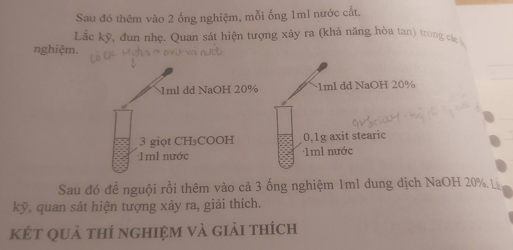 Sau đó thêm vào 2 ống nghiệm, mỗi ống 1ml nước cất. 
Lắc kỹ, đun nhẹ. Quan sát hiện tượng xảy ra (khả năng hòa tan) trong các 
nghiệm.
1ml dd NaOH 20% 1ml dd NaOH 20%
3 giọt CH₃COOH 0, 1g axit stearic
1ml nước 1ml nước 
Sau đó để nguội rồi thêm vào cả 3 ống nghiệm 1ml dung dịch NaOH 20%. Là 
kỹ, quan sát hiện tượng xảy ra, giải thích. 
két quả thí nghiệm và giải thích