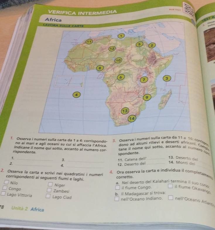 VERIFICA INTERMEDIA 
1. Osserva i numeri sulla carta da 1 a 4: corrispondo - 3. Osserva i nu: corr 
no ai mari e agli oceani su cui si affaccia l'Africa. dono ad alcuni rilievi e deserti africani. Comp 
Indicane il nome qui sotto, accanto al numero cor- tane il nome qui sotto, accanto al numero t 
rispondente. 
spondente. 
1. __13. Deserto del 
3. _11. Catena dell' 
_ 
2._ 
4._ 
12. Deserto del _14. Monti dei 
2. Osserva la carta e scrivi nei quadratini i numeri 4. Ora osserva la carta e individua il completamen 
corretto. 
corrispondenti ai seguenti fiumi e laghi. a. Nel deserto del Kalahari termina il suo coso 
Nilo Niger 
il fiume Congo. il fiume Okavangs 
Congo Zambesi 
b. Il Madagascar si trova: 
Lago Vittoria Lago Ciad 
nell'Oceano Indiano. nell'Oceano Atlano 
78 Unità 2 Africa