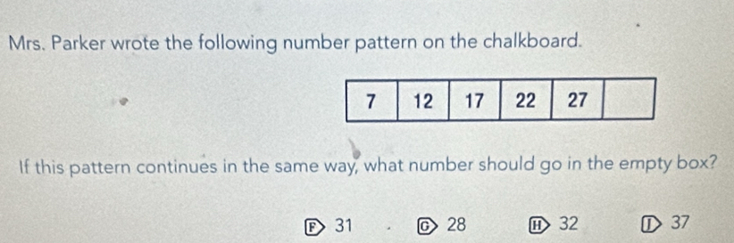 Mrs. Parker wrote the following number pattern on the chalkboard.
If this pattern continues in the same way, what number should go in the empty box?
F 31 C 28 ⑪ 32 ① 37