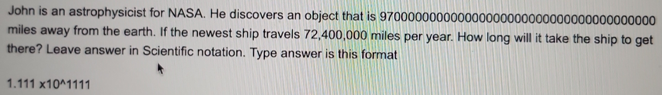 John is an astrophysicist for NASA. He discovers an object that is 970000000000000000000000000000000000000
miles away from the earth. If the newest ship travels 72,400,000 miles per year. How long will it take the ship to get 
there? Leave answer in Scientific notation. Type answer is this format
1.111* 10^(wedge)1111