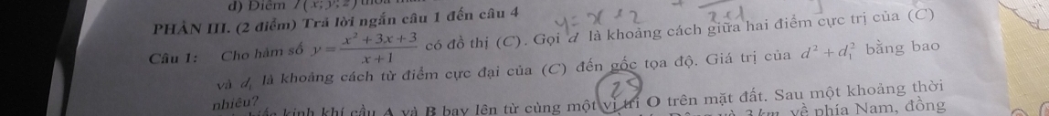 Điễm I(x;y;z)
PHẢN III. (2 điểm) Trả lời ngắn câu 1 đến câu 4 
Câu 1: Cho hàm số y= (x^2+3x+3)/x+1  có đồ thị (C). Gọi đ là khoảng cách giữa hai điểm cực trị của (C) 
và đ là khoảng cách từ điểm cực đại của (C) đến gốc tọa độ. Giá trị của d^2+d_1^(2 bằng bao 
ấc kinh khí cầu A và B bay lên từ cùng một vị tri O trên mặt đất. Sau một khoảng thời 
nhiêu?
yhat P) nhía Nam, đồng