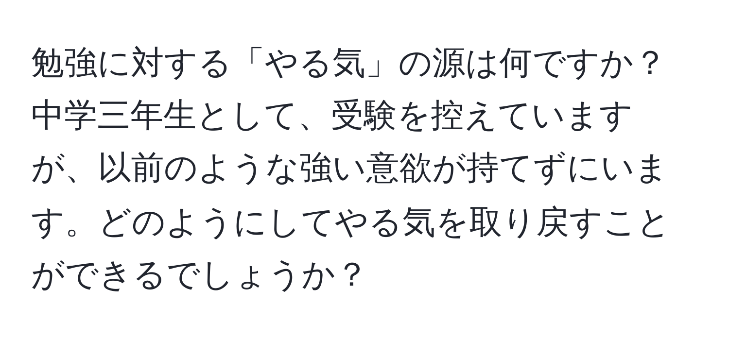 勉強に対する「やる気」の源は何ですか？中学三年生として、受験を控えていますが、以前のような強い意欲が持てずにいます。どのようにしてやる気を取り戻すことができるでしょうか？