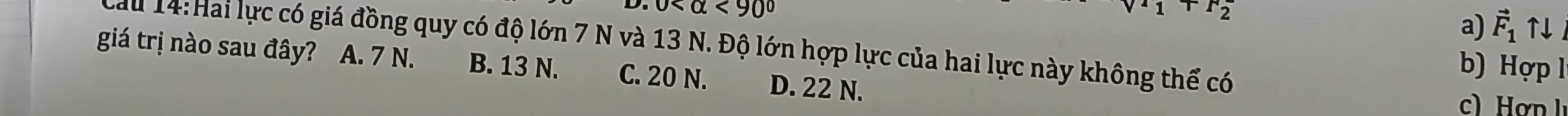 0 <90°
v^1_1+F^2_2
a) vector F_1uparrow downarrow
au 14: Hai lực có giá đồng quy có độ lớn 7 N và 13 N. Độ lớn hợp lực của hai lực này không thể có
giá trị nào sau đây? A. 7 N. B. 13 N. C. 20 N. D. 22 N.
b) Hợp l
c) ơn l