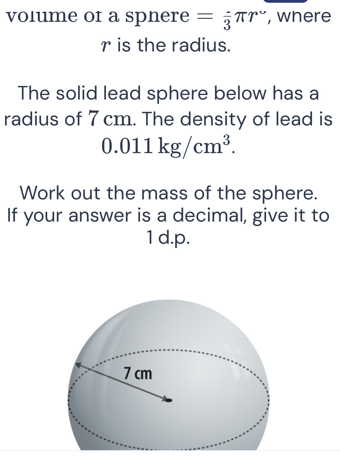 volume of a spnere =frac 3π r° , where
r is the radius. 
The solid lead sphere below has a 
radius of 7 cm. The density of lead is
0.011kg/cm^3. 
Work out the mass of the sphere. 
If your answer is a decimal, give it to
1 d.p.