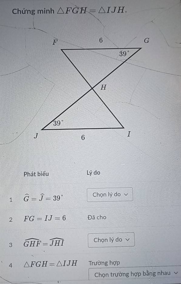 Chứng minh △ FGH=△ IJH.
Phát biểu Lý do
1 widehat G=widehat J=39° Chọn lý do v
2 FG=IJ=6 Đã cho
3 widehat GHF=widehat JHI Chọn lý do 
4 △ FGH=△ IJH Trường hợp
Chọn trường hợp bằng nhau