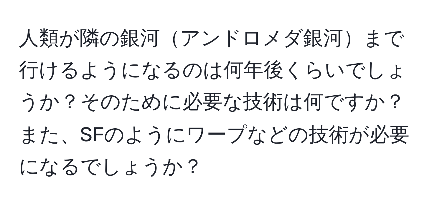 人類が隣の銀河アンドロメダ銀河まで行けるようになるのは何年後くらいでしょうか？そのために必要な技術は何ですか？また、SFのようにワープなどの技術が必要になるでしょうか？