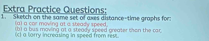 Extra Practice Questions: 
1. Sketch on the same set of axes distance-time graphs for: 
(a) a car moving at a steady speed, 
(b) a bus moving at a steady speed greater than the car, 
(c) a lorry increasing in speed from rest.