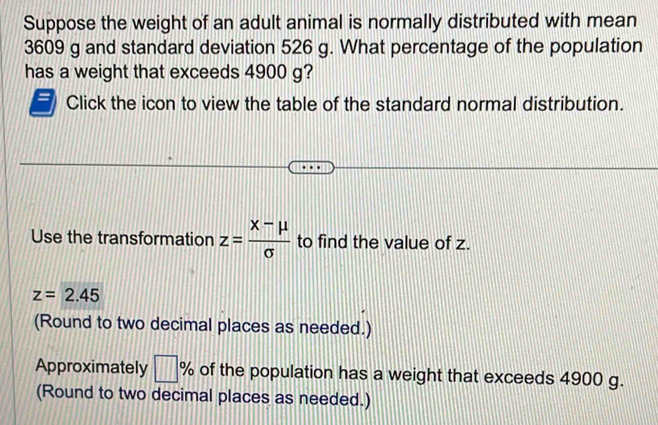 Suppose the weight of an adult animal is normally distributed with mean
3609 g and standard deviation 526 g. What percentage of the population
has a weight that exceeds 4900 g?
Click the icon to view the table of the standard normal distribution.
Use the transformation z= (x-mu )/sigma   to find the value of z.
z=2.45
(Round to two decimal places as needed.)
Approximately □ % of the population has a weight that exceeds 4900 g.
(Round to two decimal places as needed.)