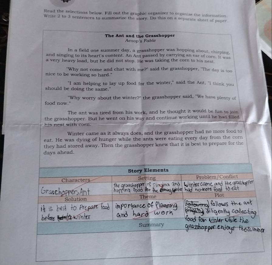 Read the selections below. Fill out the graphic organizer to organize the information. 
Write 2 to 3 sentences to summarize the story. Do this on a separate sheet of paper 
The Ant and the Grasshopper 
Aesop's Fable 
In a field one summer day, a grasshopper was hopping about, chirping. 
and singing to its heart's content. An Ant passed by carrying an car of corn. It was 
a very heavy load, but he did not stop. He was taking the corn to his nest 
"Why not come and chat with me?" said the grasshopper, "The day is too 
nice to be working so hard." 
"I am helping to lay up food for the winter," said the Ant, "I think you 
should be doing the same." 
"Why worry about the winter?" the grasshopper said, "We have plenty of 
food now." 
The ant was tired from his work, and he thought it would be fun to join 
the grasshopper. But he went on his way and continue working until he had filled 
his nest with corn. 
Winter came as it always does, and the grasshopper had no more food to 
eat. He was dying of hunger while the ants were eating every day from the corn 
they had stored away. Then the grasshopper knew that it is best to prepare for the
days ahead.