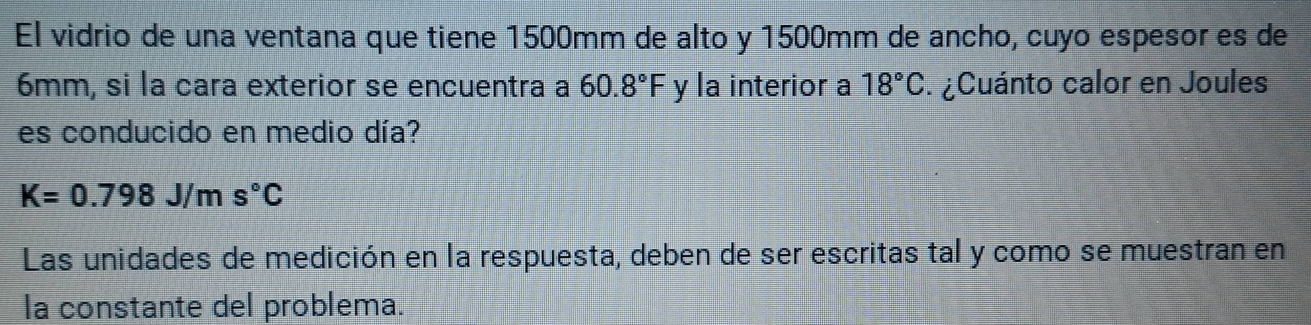 El vidrio de una ventana que tiene 1500mm de alto y 1500mm de ancho, cuyo espesor es de
6mm, si la cara exterior se encuentra a 60.8°F y la interior a 18°C. ¿Cuánto calor en Joules 
es conducido en medio día?
K=0.798J/ms°C
Las unidades de medición en la respuesta, deben de ser escritas tal y como se muestran en 
la constante del problema.