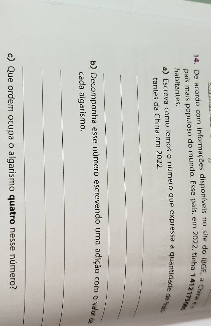 De acordo com informações disponíveis no site do IBGE, a China é 
país mais populoso do mundo. Esse país, em 2022, tinha 1 4121750
habitantes. 
a) Escreva como lemos o número que expressa a quantidade de habi 
tantes da China em 2022. 
_ 
_ 
_ 
b) Decomponha esse número escrevendo uma adição com o valor de 
cada algarismo. 
_ 
_ 
_ 
c) Que ordem ocupa o algarismo quatro nesse número?