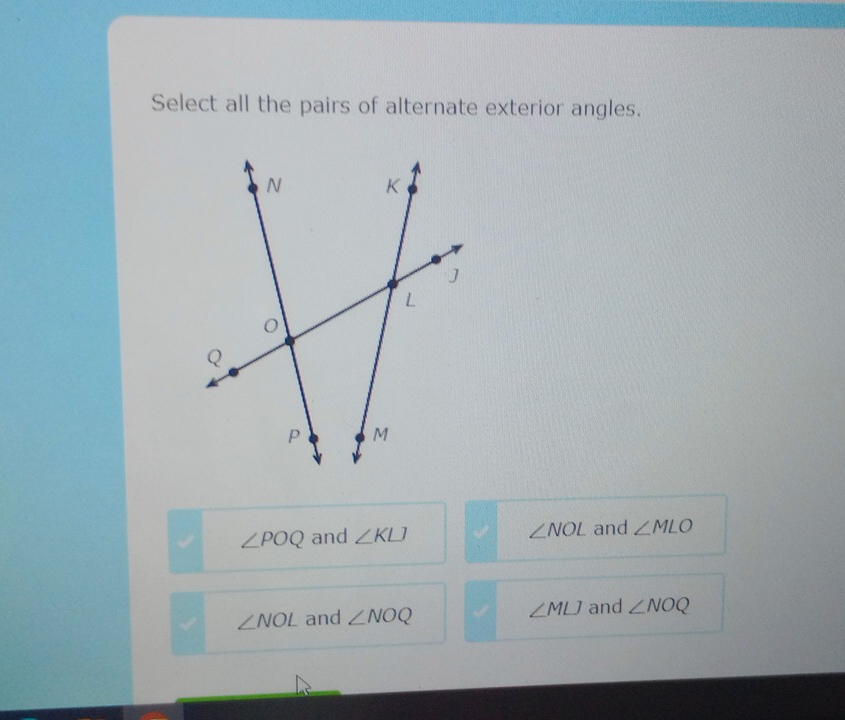 Select all the pairs of alternate exterior angles.
∠ NOL
∠ POQ and ∠ KLJ and ∠ MLO
∠ NOL and ∠ NOQ ∠ MLJ and ∠ NOQ