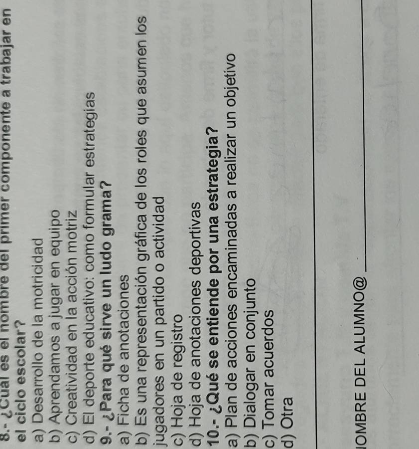 8.- ¿Cuál es el nombre del primer componente a trabajar en
el ciclo escolar?
a) Desarrollo de la motricidad
b) Aprendamos a jugar en equipo
c) Creatividad en la acción motriz
d) El deporte educativo: como formular estrategias
9.- ¿Para qué sirve un ludo grama?
a) Ficha de anotaciones
b) Es una representación gráfica de los roles que asumen los
jugadores en un partido o actividad
c) Hoja de registro
d) Hoja de anotaciones deportivas
10.- ¿Qué se entiende por una estrategia?
a) Plan de acciones encaminadas a realizar un objetivo
b) Dialogar en conjunto
c) Tomar acuerdos
d) Otra
_
NOMBRE DEL ALUMNO@_