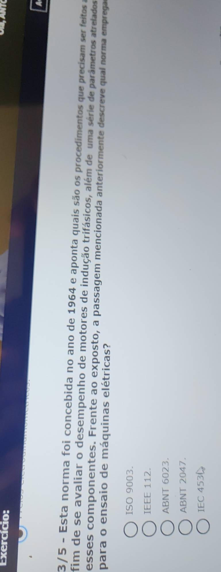 Exercício:
a
3/5 - Esta norma foi concebida no ano de 1964 e aponta quais são os procedimentos que precisam ser feitos a
fim de se avaliar o desempenho de motores de indução trifásicos, além de uma série de parâmetros atrelados
esses componentes. Frente ao exposto, a passagem mencionada anteriormente descreve qual norma emprega
para o ensaio de máquinas elétricas?
ISO 9003.
IEEE 112.
ABNT 6023.
ABNT 2047.
IEC 453