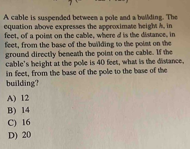 A cable is suspended between a pole and a building. The
equation above expresses the approximate height h, in
feet, of a point on the cable, where d is the distance, in
feet, from the base of the building to the point on the
ground directly beneath the point on the cable. If the
cable's height at the pole is 40 feet, what is the distance,
in feet, from the base of the pole to the base of the
building?
A) 12
B) 14
C) 16
D) 20