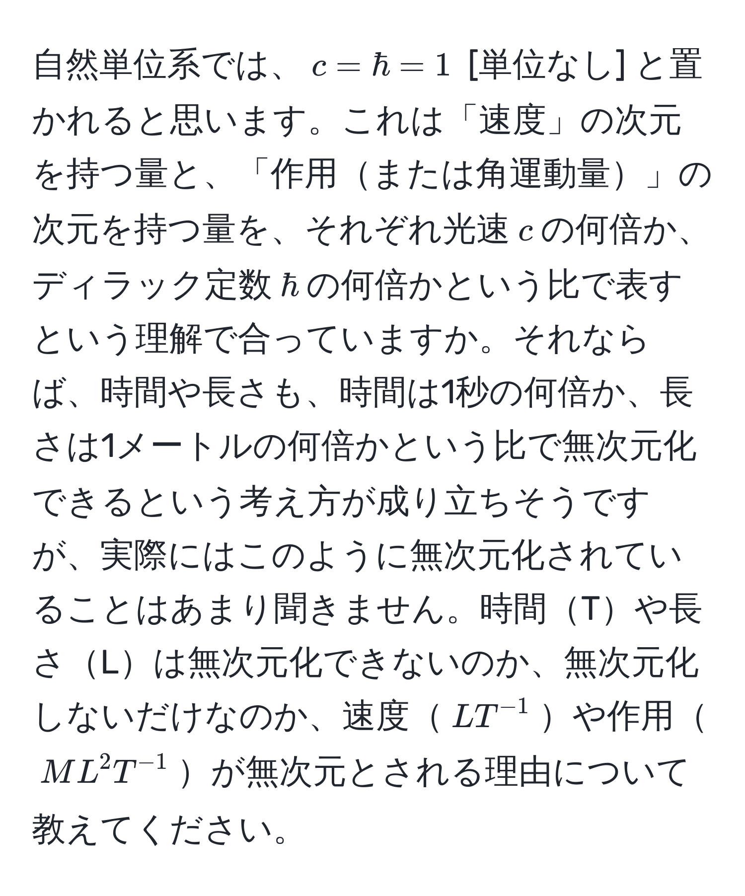 自然単位系では、$c = hbar = 1$ [単位なし] と置かれると思います。これは「速度」の次元を持つ量と、「作用または角運動量」の次元を持つ量を、それぞれ光速$c$の何倍か、ディラック定数$hbar$の何倍かという比で表すという理解で合っていますか。それならば、時間や長さも、時間は1秒の何倍か、長さは1メートルの何倍かという比で無次元化できるという考え方が成り立ちそうですが、実際にはこのように無次元化されていることはあまり聞きません。時間Tや長さLは無次元化できないのか、無次元化しないだけなのか、速度$L T^(-1)$や作用$M L^2 T^(-1)$が無次元とされる理由について教えてください。