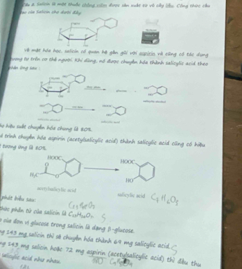 Cầu # Saliein là một thuộc chồng xilợo được sản xuất từ vô cây liều. Công thức cầu 
Teo vủe Salicin cho dười đây 
vVề mặt hóa học, saliein có quan hệ gần gũi với aspirin và cũng có tác dụng 
tưong tự trên cơ thể người. Khi dùng, nó được chuyển hóa thành salicylic acid theo 
hán ứng sau : 
ae che ad 
lo hiệu suất chuyến hóa chung là 80%. 
d trình chuyến hóa aspirin (acetylsalicylic acid) thành salicylic acid cũng có hiệu 
1 tương ứng là 80%
tylsalicyfic acid salicylic acid C_4H_6O_5
phát biểu sau: 
thức phần tử của saliein là C_13H_14O_7
à sủa đơn vị glucose trong salicin là dạng β -glucose. 
ng 243 mg salicin thì sẽ chuyển hóa thành 69 mg salicylic atid. 
g 243 mg salicin hoặe 72 mg aspirin (acetylsalicylic acid) thì đầu thu 
sicylic acid nhe nhau.