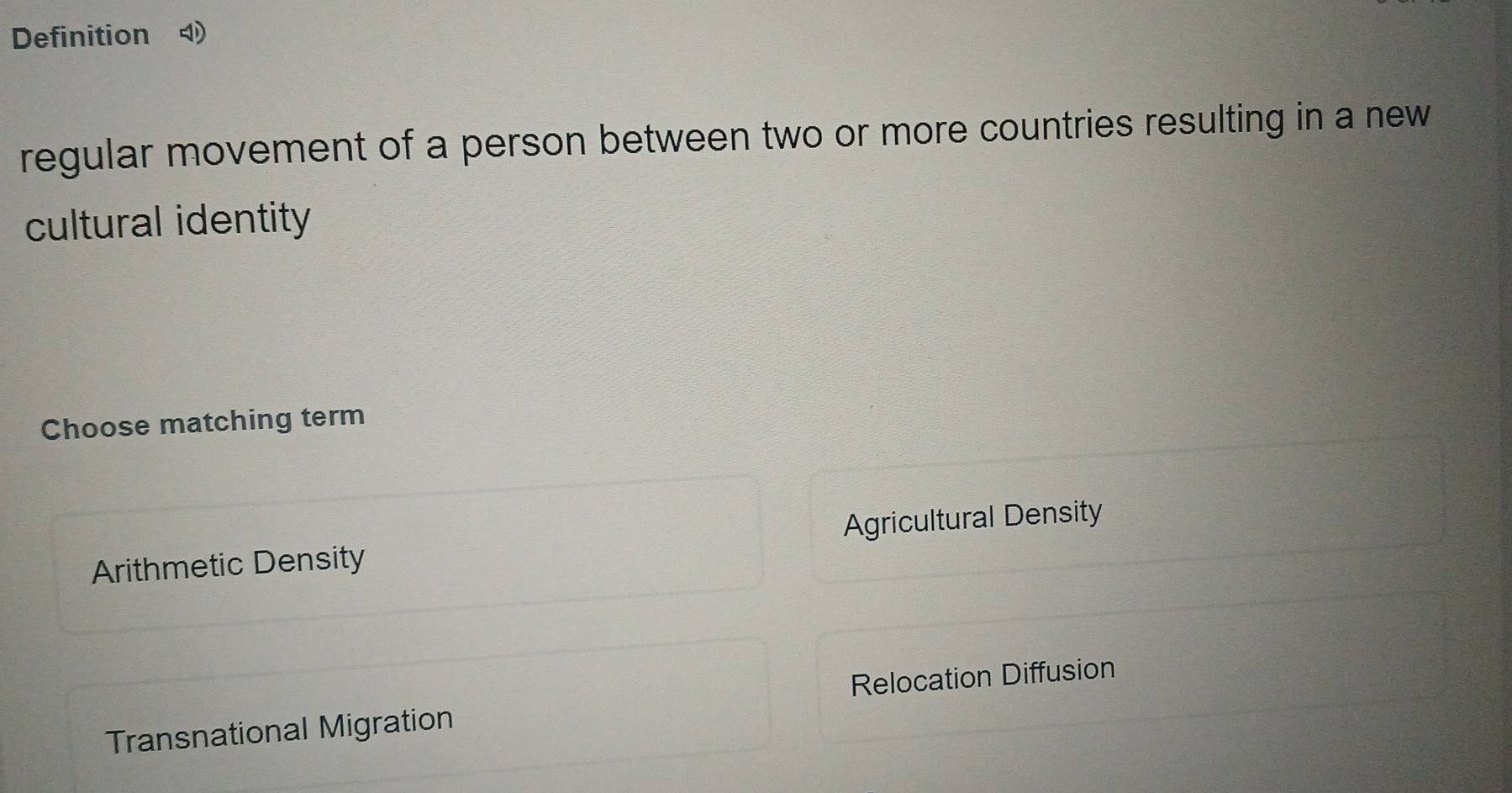 Definition 
regular movement of a person between two or more countries resulting in a new
cultural identity
Choose matching term
Arithmetic Density Agricultural Density
Relocation Diffusion
Transnational Migration