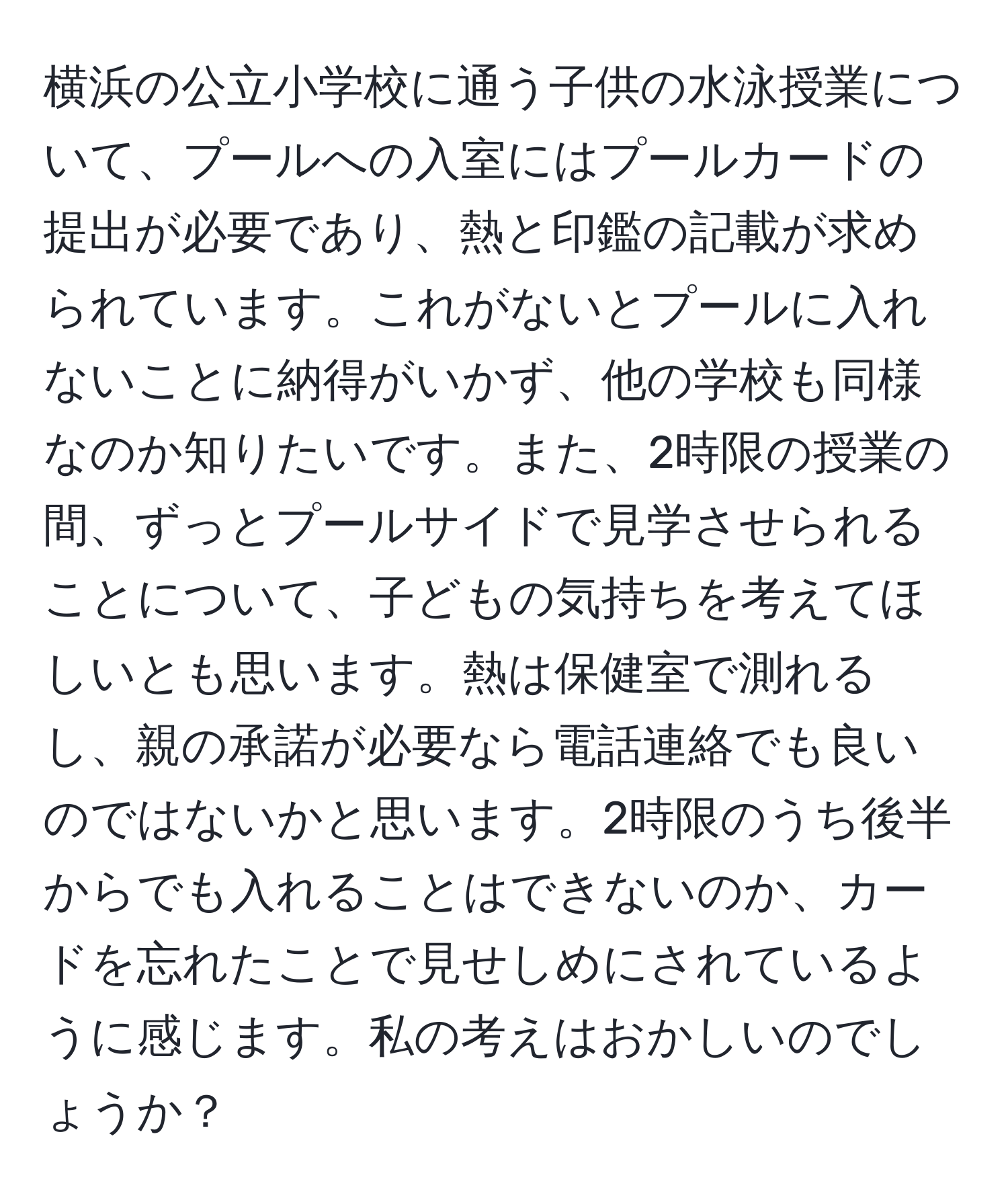 横浜の公立小学校に通う子供の水泳授業について、プールへの入室にはプールカードの提出が必要であり、熱と印鑑の記載が求められています。これがないとプールに入れないことに納得がいかず、他の学校も同様なのか知りたいです。また、2時限の授業の間、ずっとプールサイドで見学させられることについて、子どもの気持ちを考えてほしいとも思います。熱は保健室で測れるし、親の承諾が必要なら電話連絡でも良いのではないかと思います。2時限のうち後半からでも入れることはできないのか、カードを忘れたことで見せしめにされているように感じます。私の考えはおかしいのでしょうか？