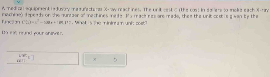 A medical equipment industry manufactures X -ray machines, The unit cost C (the cost in dollars to make each X -ray 
machine) depends on the number of machines made. Ifx machines are made, then the unit cost is given by the 
function C(x)=x^2-600x+109,137. What is the minimum unit cost? 
Do not round your answer. 
Unit 
cost: 
×