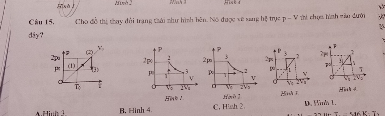 Hình Hình 2 Hình 3 Hình 4
kh
Câu 15. Cho đồ thị thay đổi trạng thái như hình bên. Nó được vẽ sang hệ trục p-V thì chọn hình nào dưới iệ
đây?

V_o
p
p
P (2) 3
2p 2po 2 
2po 2 2po 3
po (1)
po
2 po f1 V
(3) 3 Po 1 V
1 V
Vo 2 o
Vo 2V Vo
To 2Vo Hình 4.
Hình 1. Hình 2 Hình 3.
A.Hình 3. B. Hình 4. C. Hình 2.
D. Hình 1.
T.=546K· T_2