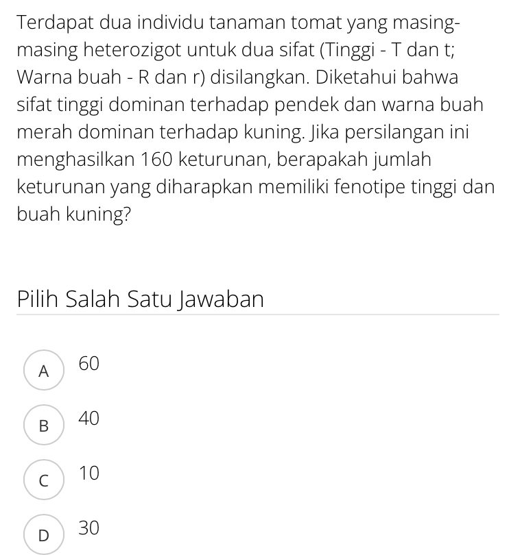 Terdapat dua individu tanaman tomat yang masing-
masing heterozigot untuk dua sifat (Tinggi - T dan t;
Warna buah - R dan r) disilangkan. Diketahui bahwa
sifat tinggi dominan terhadap pendek dan warna buah
merah dominan terhadap kuning. Jika persilangan ini
menghasilkan 160 keturunan, berapakah jumlah
keturunan yang diharapkan memiliki fenotipe tinggi dan
buah kuning?
Pilih Salah Satu Jawaban
A 60
B 40
c 10
D 30