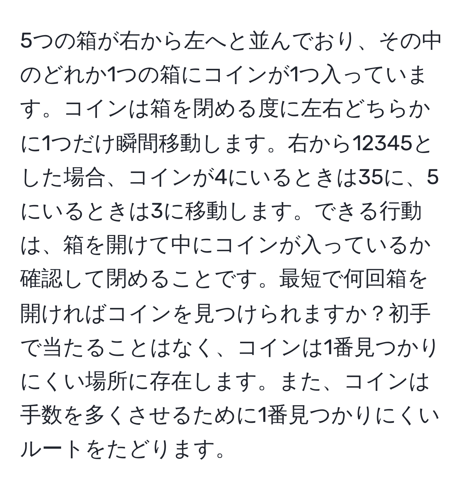 5つの箱が右から左へと並んでおり、その中のどれか1つの箱にコインが1つ入っています。コインは箱を閉める度に左右どちらかに1つだけ瞬間移動します。右から12345とした場合、コインが4にいるときは35に、5にいるときは3に移動します。できる行動は、箱を開けて中にコインが入っているか確認して閉めることです。最短で何回箱を開ければコインを見つけられますか？初手で当たることはなく、コインは1番見つかりにくい場所に存在します。また、コインは手数を多くさせるために1番見つかりにくいルートをたどります。