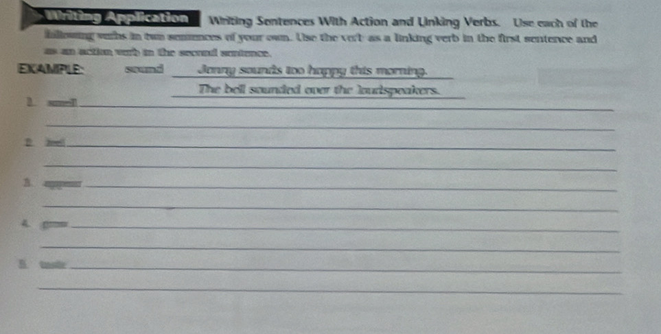 Writing Application Writing Sentences With Action and Linking Verbs. Use each of the 
fallowing vurhs in twn semences of your own. Use the vorb as a linking verb in the first sentence and 
as an action wrh in the seored sontence. 
EXAMPLE: sound Jonny sounds too happy this morning. 
The bell sounded over the loudspeakers. 
_ 
1. smel_ 
_ 
D. anell_ 
_ 
. 
_ 
_ 
A. gm=_ 
_ 
B. tasir_ 
_