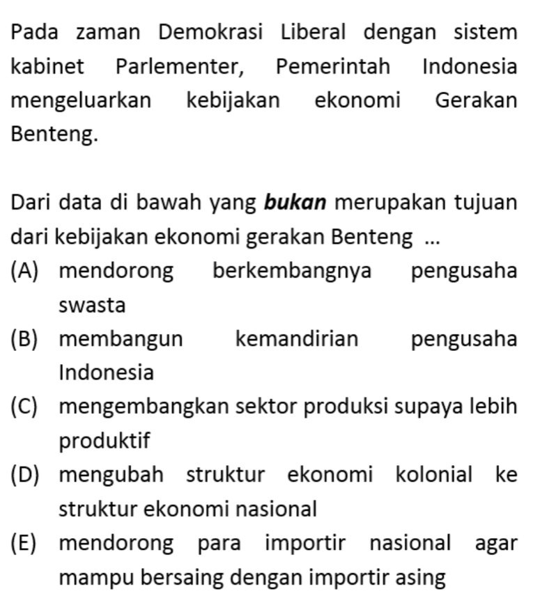 Pada zaman Demokrasi Liberal dengan sistem
kabinet Parlementer, Pemerintah Indonesia
mengeluarkan kebijakan ekonomi Gerakan
Benteng.
Dari data di bawah yang bukan merupakan tujuan
dari kebijakan ekonomi gerakan Benteng ...
(A) mendorong berkembangnya pengusaha
swasta
(B) membangun kemandirian pengusaha
Indonesia
(C) mengembangkan sektor produksi supaya lebih
produktif
(D) mengubah struktur ekonomi kolonial ke
struktur ekonomi nasional
(E) mendorong para importir nasional agar
mampu bersaing dengan importir asing