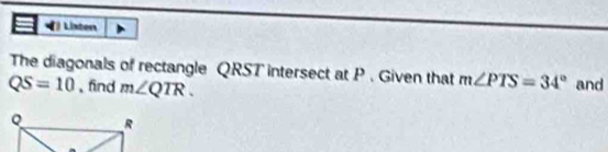 Lixton 
The diagonals of rectangle QRST intersect at P. Given that m∠ PTS=34° and
QS=10 、find m∠ QTR.