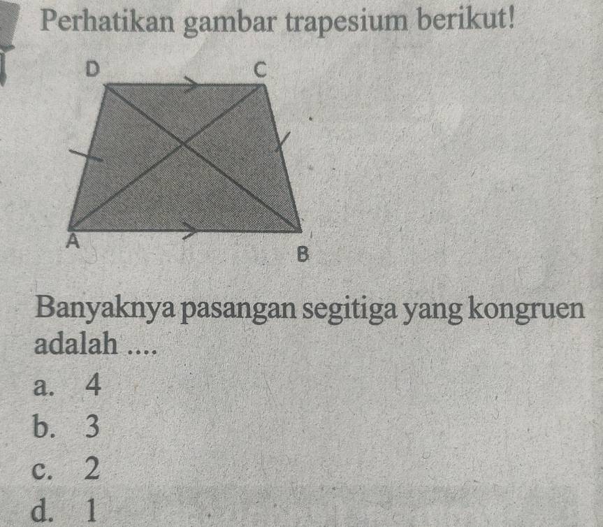 Perhatikan gambar trapesium berikut!
Banyaknya pasangan segitiga yang kongruen
adalah ....
a. 4
b. 3
c. 2
d. 1