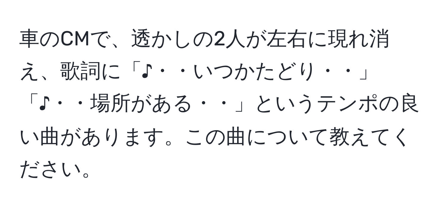 車のCMで、透かしの2人が左右に現れ消え、歌詞に「♪・・いつかたどり・・」「♪・・場所がある・・」というテンポの良い曲があります。この曲について教えてください。