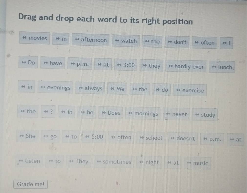 Drag and drop each word to its right position 
movies in afternoon watch the don't often 
Do have p.m. at 3:00 they hardly ever lunch。 
in evenings always We the do exercise 
the → ? H in he Does mornings never study 
She go to 5:00 often school doesn't p.m. at 
listen to They sometimes H night H at music 
Grade me!