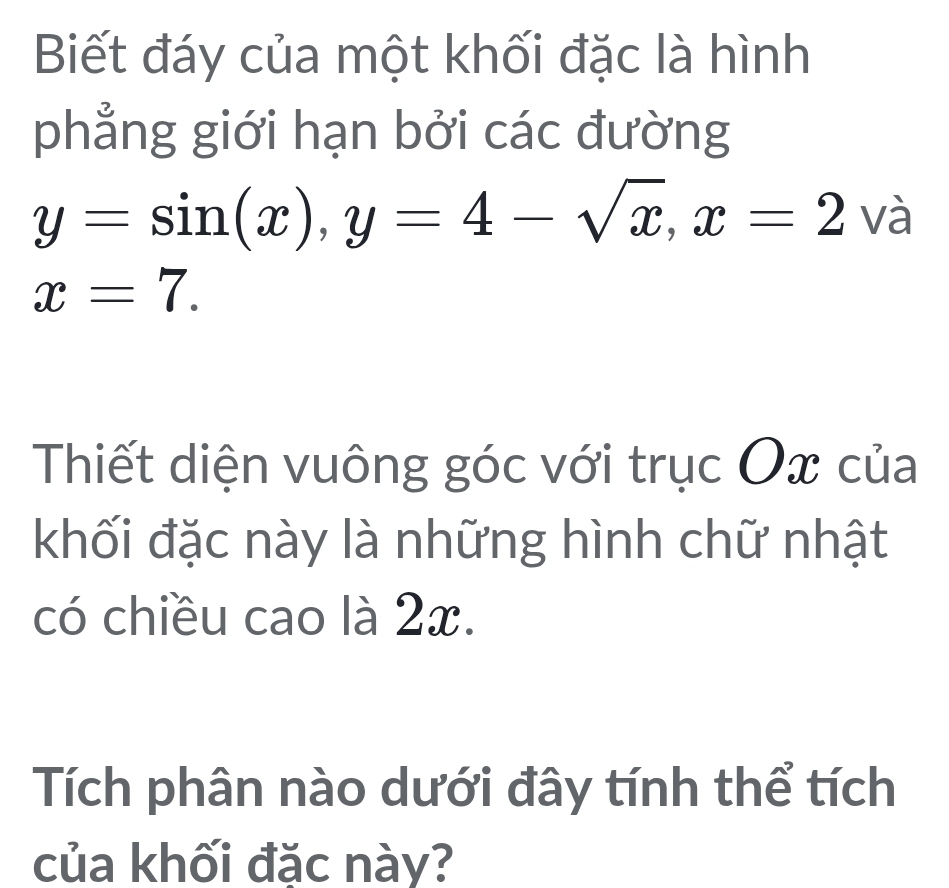 Biết đáy của một khối đặc là hình 
phẳng giới hạn bởi các đường
y=sin (x), y=4-sqrt(x), x=2va
x=7. 
Thiết diện vuông góc với trục Ox của 
khối đặc này là những hình chữ nhật 
có chiều cao là 2x. 
Tích phân nào dưới đây tính thể tích 
của khối đặc này?