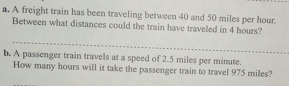 A freight train has been traveling between 40 and 50 miles per hour. 
Between what distances could the train have traveled in 4 hours? 
b. A passenger train travels at a speed of 2.5 miles per minute. 
How many hours will it take the passenger train to travel 975 miles?