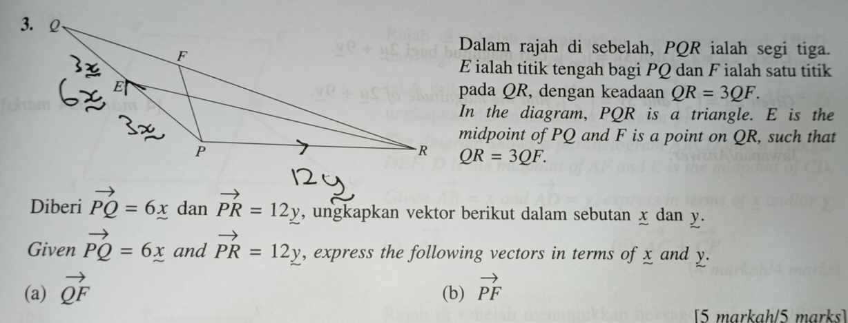 Dalam rajah di sebelah, PQR ialah segi tiga.
E ialah titik tengah bagi PQ dan F ialah satu titik 
pada QR, dengan keadaan QR=3QF. 
In the diagram, PQR is a triangle. E is the 
midpoint of PQ and F is a point on QR, such that
QR=3QF. 
Diberi vector PQ=6x dan vector PR=12y , ungkapkan vektor berikut dalam sebutan x dan y. 
Given vector PQ=6x and vector PR=12y , express the following vectors in terms of x and y. 
(a) vector QF (b) vector PF
[5 markah/5 marks]