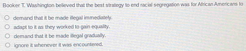 Booker T. Washington believed that the best strategy to end racial segregation was for African Americans to
demand that it be made illegal immediately.
adapt to it as they worked to gain equality.
demand that it be made illegal gradually.
ignore it whenever it was encountered.