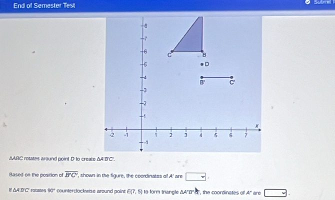 End of Semester Test Submit
∆ABC rotates around point D to create
Based on the position of overline B'C' , shown in the figure, the coordinates of A' are □ .
If ΔA'B'C' rotates 90° counterclockwise around point E(7,5) to form triangle △ A'B'A , the coordinates of A'' are y