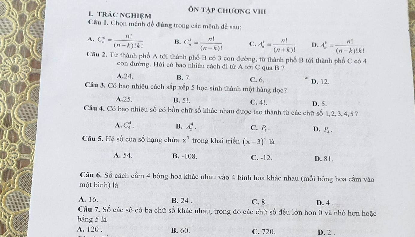 Ôn tập chương vIII
I. tRÁC NGHIệM
Câu 1. Chọn mệnh đề đúng trong các mệnh đề sau:
A. C_n^(k=frac n!)(n-k)!k! B. C_n^(k=frac n!)(n-k)! C. A_n^(k=frac n!)(n+k)! D. A_n^(k=frac n!)(n-k)!k!
Câu 2. Từ thành phố A tới thành phố B có 3 con đường, từ thành phố B tới thành phố C có 4
con đường. Hỏi có bao nhiêu cách đi từ A tới C qua B ?
A.24. B. 7. C. 6.
D. 12.
Câu 3. Có bao nhiêu cách sắp xếp 5 học sinh thành một hàng dọc?
A.25. B. 5!. C. 4!.
D. 5.
Câu 4. Có bao nhiêu số có bốn chữ số khác nhau được tạo thành từ các chữ số 1,2,3,4,5?
A. C_5^(4. B. A_5^4. C. P_5). D. P_4.
Câu 5. Hệ số của số hạng chứa x^3 trong khai triển (x-3)^4 là
A. 54. B. -108. C. -12. D. 81.
Câu 6. Số cách cắm 4 bông hoa khác nhau vào 4 bình hoa khác nhau (mỗi bông hoa cắm vào
một bình) là
A. 16. B. 24 . C. 8 . D. 4 .
Câu 7. Số các số có ba chữ số khác nhau, trong đó các chữ số đều lớn hơn 0 và nhỏ hơn hoặc
bằng 5 là
A. 120 . B. 60. C. 720. D. 2 .