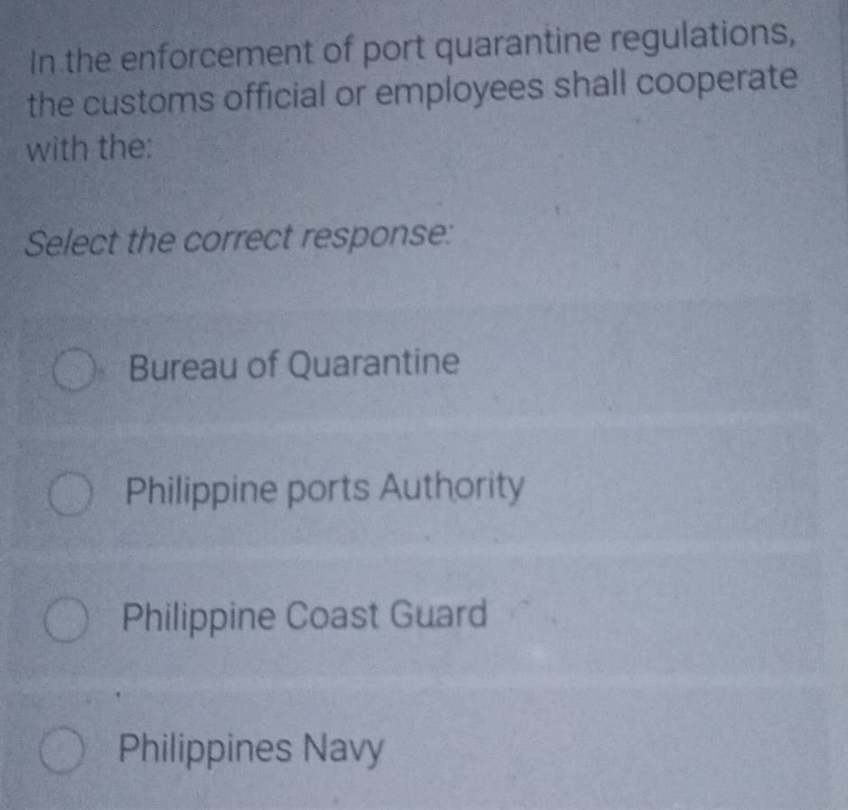 In the enforcement of port quarantine regulations,
the customs official or employees shall cooperate
with the:
Select the correct response:
Bureau of Quarantine
Philippine ports Authority
Philippine Coast Guard
Philippines Navy