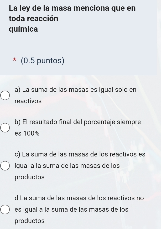 La ley de la masa menciona que en
toda reacción
química
* (0.5 puntos)
a) La suma de las masas es igual solo en
reactivos
b) El resultado final del porcentaje siempre
es 100%
c) La suma de las masas de los reactivos es
igual a la suma de las masas de los
productos
d La suma de las masas de los reactivos no
es igual a la suma de las masas de los
productos