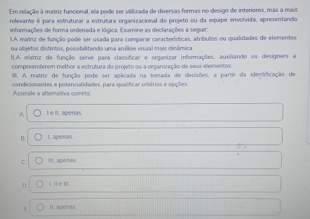 Em relação à matriz funcional, ela pode ser utilizada de diversas formas no design de interiores, mas a mais
relevante é para estruturar a estrutura organizacional do projeto ou da equipe envolvida, apresentando
informações de forma ordenada e lógica. Examine as declarações a seguir:
LA matriz de função pode ser usada para comparar características, atributos ou qualidades de elementos
ou objetos distintos, possibilitando uma análise visual mais dinâmica.
II.A. matriz de função serve para classificar e organizar informações, auxiliando os designers a
compreenderem melhor a estrutura do projeto ou a organização de seus elementos.
III. A matriz de função pode ser aplicada na tomada de decisões, a partir da identificação de
condicionantes e potencialidades, para qualificar critérios e opções.
Assinale a altemativa correta:
A. I e II, apenas.
B. I, apenas.
C. III, apenas.
D. i,1 e ⅢI.
E. II, apenas