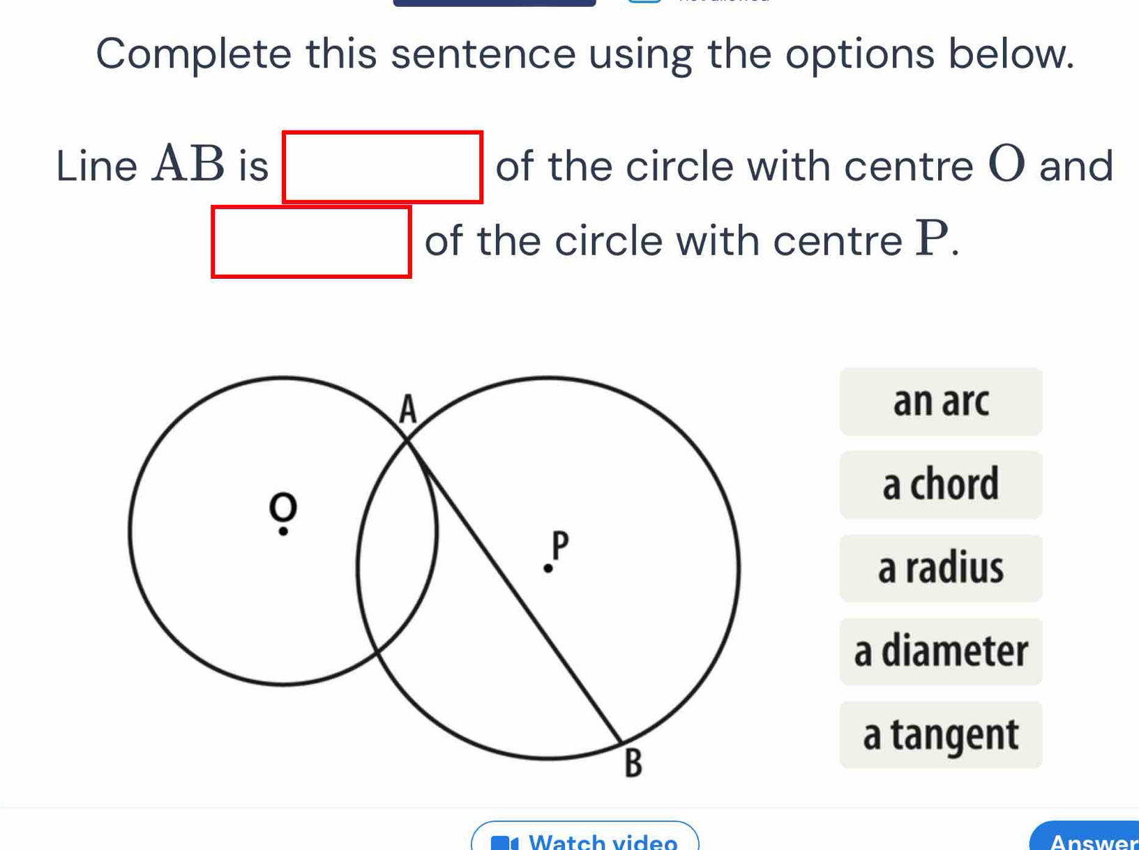 Complete this sentence using the options below.
Line AB is □ of the circle with centre O and
x_2AC_2AC_2A| □  of the circle with centre P.
an arc
a chord
a radius
a diameter
a tangent
Watch video Answer