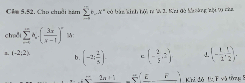 Cho chuỗi hàm sumlimits _(n=0)^(+∈fty)b_n.X * có bán kính hội tụ là 2. Khi đó khoảng hội tụ của
chuỗi sumlimits _(n=0)^(+∈fty)b_n.( 3x/x-1 )^n là:
a. (-2;2). d. (- 1/2 ; 1/2 ).
b. (-2; 2/5 )· (- 2/5 ;2). 
c.
+∞ 2n+1=sumlimits^(+∈fty)(frac E-frac F). Khi đó E; F và tồng S