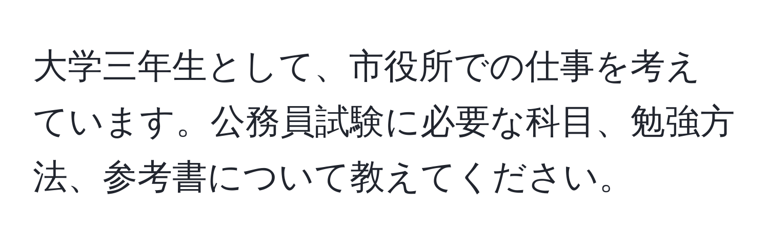 大学三年生として、市役所での仕事を考えています。公務員試験に必要な科目、勉強方法、参考書について教えてください。