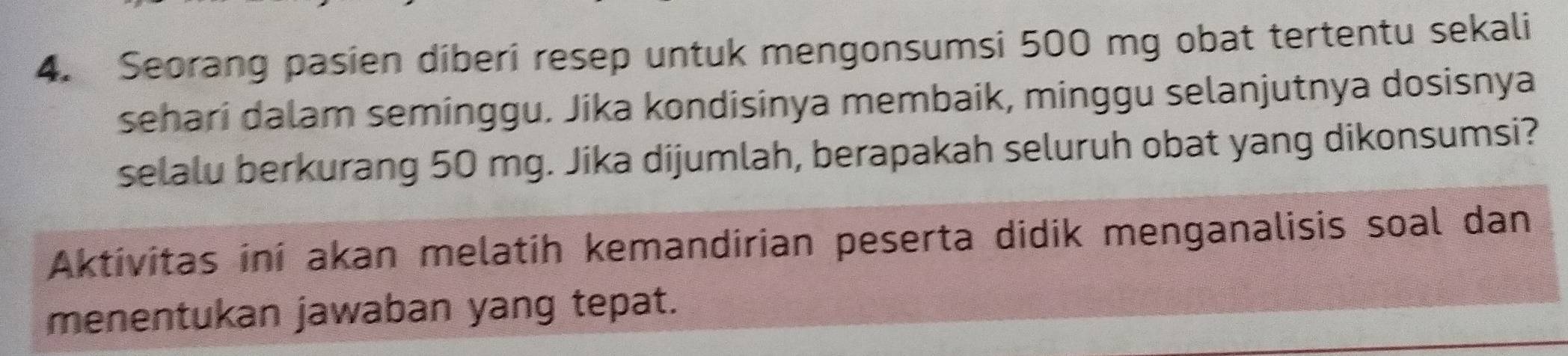 Seorang pasien diberi resep untuk mengonsumsi 500 mg obat tertentu sekali 
sehari dalam seminggu. Jika kondisinya membaik, minggu selanjutnya dosisnya 
selalu berkurang 50 mg. Jika dijumlah, berapakah seluruh obat yang dikonsumsi? 
Aktivitas ini akan melatih kemandirian peserta didik menganalisis soal dan 
menentukan jawaban yang tepat.