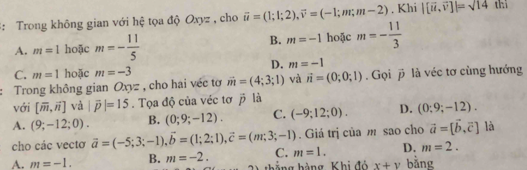 3: Trong không gian với hệ tọa độ Oxyz , cho vector u=(1;1;2), vector v=(-1;m;m-2). Khi |[vector u,vector v]|=sqrt(14) thì
A. m=1 hoặc m=- 11/5 
B. m=-1 hoặc m=- 11/3 
D. m=-1
C. m=1 hoặc m=-3
: Trong không gian Oxyz , cho hai véc tơ vector m=(4;3;1) và vector n=(0;0;1). Gọi vector p à véc tơ cùng hướng
với [overline m,vector n] và |vector p|=15. Tọa độ của véc tơ vector p là
A. (9;-12;0).
B. (0;9;-12). C. (-9;12;0). D. (0;9;-12). 
cho các vectơ vector a=(-5;3;-1), vector b=(1;2;1), vector c=(m;3;-1). Giá trị của m sao cho vector a=[vector b,vector c] là
D.
B. m=-2.
C. m=1. m=2.
A. m=-1. bằng
thắng hàng Khi đó x+v