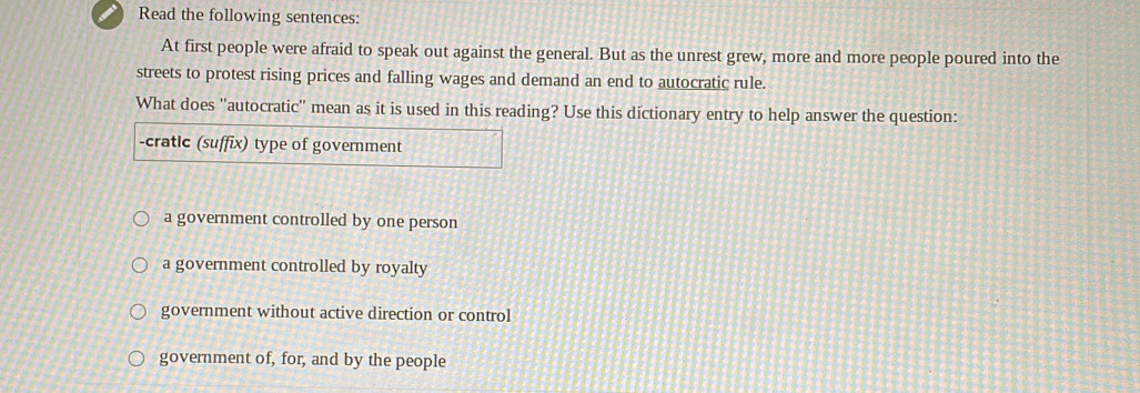 Read the following sentences:
At first people were afraid to speak out against the general. But as the unrest grew, more and more people poured into the
streets to protest rising prices and falling wages and demand an end to autocratic rule.
What does ''autocratic'' mean as it is used in this reading? Use this dictionary entry to help answer the question:
-cratic (suffix) type of government
a government controlled by one person
a government controlled by royalty
government without active direction or control
government of, for, and by the people