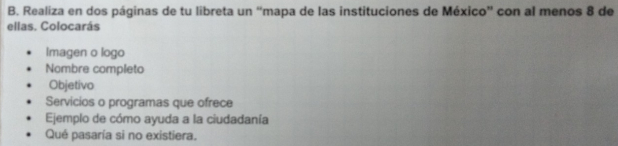 Realiza en dos páginas de tu libreta un “mapa de las instituciones de México” con al menos 8 de 
ellas. Colocarás 
Imagen o logo 
Nombre completo 
Objetivo 
Servicios o programas que ofrece 
Ejemplo de cómo ayuda a la ciudadanía 
Qué pasaría si no existiera.